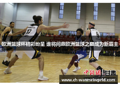 欧洲篮球杯精彩纷呈 谁将问鼎欧洲篮球之巅成为新霸主